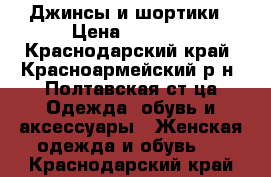 Джинсы и шортики › Цена ­ 1 600 - Краснодарский край, Красноармейский р-н, Полтавская ст-ца Одежда, обувь и аксессуары » Женская одежда и обувь   . Краснодарский край